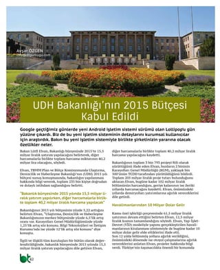 42
Google geçtiğimiz günlerde yeni Android işletim sistemi sürümü olan Lollipop’u gün
yüzüne çıkardı. Biz de bu yeni işletim sisteminin detaylarını kurumsal kullanıcılar
için araştırdık. Bakın bu yeni işletim sistemiyle birlikte şirketinizin yararına olacak
özellikler neler.
Avşar ÖZGEN
info@btgunlugu.com
UDH Bakanlığı’nın 2015 Bütçesi
Kabul Edildi
Bakan Lütfi Elvan, Bakanlığı bünyesinde 2015’te 15,5
milyar liralık yatırım yapılacağını belirterek, diğer
harcamalarla birlikte toplam harcama miktarının 40,2
milyar lira olacağını, söyledi.
Elvan, TBMM Plan ve Bütçe Komisyonunda Ulaştırma,
Denizcilik ve Haberleşme Bakanlığı’nın (UDH) 2015 yılı
bütçesi sunuş konuşmasında, bakanlığın yapılanması
hakkında bilgi vererek, toplam 235 bin kişiye doğrudan
ve dolaylı istihdam sağlandığını belirtti.
“Bakanlık bünyesinde 2015 yılında 15,5 milyar li-
ralık yatırım yapılırken, diğer harcamalarla birlik-
te toplam 40,2 milyar liralık harcama yapılacak”
Bakanlığının 2015 yılı bütçesinin yüzde 5,22 arttığını
belirten Elvan, “Ulaştırma, Denizcilik ve Haberleşme
Bakanlığımızın merkez bütçesinde yüzde 6,5’lik artış
oranı var. Karayolları Genel Müdürlüğümüzde yüzde
1,25’lik artış söz konusu. Bilgi Teknolojileri ve İletişim
Kurumu’nda ise yüzde 12’lik artış söz konusu” diye
konuştu.
İlgili ve ilişkili tüm kuruluşları bir bütün olarak değer-
lendirildiğinde, bakanlık bünyesinde 2015 yılında 15,5
milyar liralık yatırım yapılacağını dile getiren Elvan,
diğer harcamalarla birlikte toplam 40,2 milyar liralık
harcama yapılacağını kaydetti.
Bakanlığının toplam 3 bin 793 projeyi fiili olarak
yürüttüğünü ifade eden Elvan, bunların 2 bininin
Karayolları Genel Müdürlüğü (KGM), yaklaşık bin
500’ünün TCDD tarafından yürütüldüğünü bildirdi.
Toplam 205 milyar liralık proje tutarı bulunduğunu
aktaran Elvan, bugüne kadar 102 milyar liralık
bölümünün harcandığını, geriye kalanının ise ileriki
yıllarda harcanacağını kaydetti. Elvan, önümüzdeki
yıllarda demiryolları yatırımlarına ağırlık vereceklerini
dile getirdi.
Havalimanlarından 10 Milyar Dolar Gelir
Kamu özel işbirliği çerçevesinde 61,5 milyar liralık
yatırımın devam ettiğini belirten Elvan, 12,5 milyar
liralık kısmın tamamlandığını söyledi. Elvan, Yap-İşlet-
Devret (YİD) modeliyle yapımı gerçekleştirilen havali-
manlarının kiralanması yöntemiyle de bugüne kadar 10
milyar dolar gelir elde ettiklerini ifade etti.
Son 12 yılda bölünmüş yollara ağırlık verildiğini,
önümüzdeki dönemde ise otoyol çalışmalarına ağırlık
vereceklerini anlatan Elvan, projeler hakkında bilgi
verdi. Türkiye’nin taşımacılıkta önemli bir konumda
 