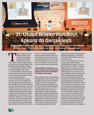 46
31. Ulusal Bilişim Kurultayı
Ankara’da Gerçekleşti
Türkiye Bilişim Derneği’nin 31. Ulusal Bilişim Kurultayı ve CITEX Ankara
Bilişim Fuarı, 3 bin 500’e yakın katılımcı ile Ankara’da gerçekleşti.
Avşar ÖZGEN
info@btgunlugu.com
T
ürkiye Bilişim Derneği
(TBD) tarafından 1976
yılından beri gerçekleş-
tirilmekte olan Bilişim
Etkinliklerini bu yıl An-
kara’da ilk kez yapılan Bilişim Fuarı ile
aynı çatı altında toplayan Bilişim’2014
Etkinlikleri,Türkiye Bilişim Derneği
31.Ulusal Bilişim Kurultayı ve CITEX
2014 Ankara Bilişim Fuarı olarak
6–9 Kasım tarihleri arasında“Sayısal
Gündem 2020 ana temasıyla Congresi-
um,ATO Uluslararası Kongre ve Sergi
Sarayı’nda gerçekleştirildi.
Bu sene Avrupa Birliği’nin‘Sayısal
Gündem 2020’teması etrafında ve 3
bin 500’e yakın katılımcı ile gerçekle-
şen etkinlikte,TBD tarafından kurulan
40 uzmanlık grubu kuruldu.AB Sayısal
Gündem’de yer alan,büyük veri,kamu
teşvikleri,dijital sanat,savunma tek-
nolojileri ve 4G gibi başlıklarda çalışan
uzmanlık gruplarına,kamu kurumları,
akademisyen ve özel sektörden 1500
kişi katıldı.Dijital sanat ve fikri haklar,
çocukların çevrimiçi güvenliği,bilişim
okur-yazarlığı,kamu verilerinin yeni-
den kullanımı,savunma teknolojileri,
kamu teşvikleri,bulut bilişim ve büyük
veri,4G ve daha birçok başlıklarda
kurulan uzmanlık grupları,kamu ve
özel sektörün uzman ihtiyacını karşı-
layacak.Etkinlik boyunca kurulan 40
uzmanlık grubunun raporu ve tavsiye-
lerinin de çalışmanın sonucunda ka-
muoyu ile paylaşılması kararlaştırıldı.
Türkiye Bilişim Derneği çatısı al-
tında çalışacak uzmanlık grupları,
AB Sayısal Tek Pazar dahilindeki
136 hedefi takip edecek
Konuyla ilgili konuşan Türkiye Bilişim
Derneği Başkanı Turhan Menteş,Avru-
pa Birliği’ne dijital çerçevede entegre
olmanın önemine vurgu yaparak,
“Dijital AB’yi kaçırma lüksümüz yok.
Bir sivil inisiyatif olarak kurduğumuz
uzmanlık gruplarında kamu ve özel
sektörden katılımcıların yer alma-
sıyla,Türkiye’nin bilişim geleceğini
şekillendiren uzmanlar yetiştiriyoruz.
Dernek çatısı altında çalışacak bu uz-
manlık grupları,AB Sayısal Tek Pazar
dahilindeki 136 hedefi takip edecek.
Türkiye’nin dört bir yanından tekno-
loji ve bilişim politikalarında izleme
ve denetleme yapabilecek sivil bir
inisiyatif görevi görecek.Etkinliğimize
gönüllü olarak katılan 1500 uzman-
la,Türkiye’nin sivil bilişim ordusunu
kuruyoruz”dedi.
Acarer:“Burada büyük fırsat var,kaçı-
racağımızdan endişe ediyorum”
Türkiye Bilişim Derneği 31.Ulusal Bi-
lişim Kurultayı ve CITEX 2014 Ankara
Bilişim Fuarı’nın açılışında konuşan
Bilgi Teknolojileri ve İletişim Kurumu
(BTK) Başkanı Tayfun Acarer de,“Ki-
şisel veriler geleceğin ticareti üzerinde
etkili olacağı için,bu konu üzerinde
konuşup belli politikaları belirleme-
miz gerekiyor.Burada büyük fırsat var,
kaçıracağımızdan endişe ediyorum”
ifadesini kullandı.BTK Başkanı Tayfun
Acarer,açık veri konusunda kamuya ait
verilerin paylaşılmasındaki fırsatın da
kaçırılmasından endişe ettiğini belirtti.
BTK Başkanı Acarer,şunları kaydetti:
“Kurultayın dikkat çektiği önemli bir
konu var,kamuya ait verilerin payla-
şılması.Bu konu,AB komisyonunda
da tartışılan bir konu.Kişisel veriler ge-
leceğin ticareti üzerinde etkili olacağı
için bu konu üzerinde konuşup belli
politikaları belirlememiz gerekiyor.
Burada büyük fırsat var,kaçıracağımız-
 