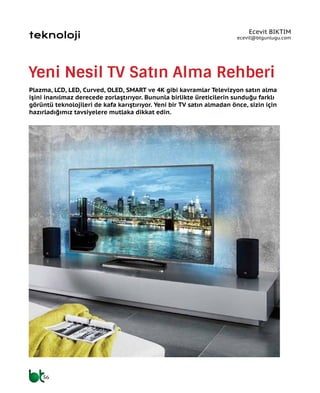 56
teknoloji
Yeni Nesil TV Satın Alma Rehberi
Plazma, LCD, LED, Curved, OLED, SMART ve 4K gibi kavramlar Televizyon satın alma
işini inanılmaz derecede zorlaştırıyor. Bununla birlikte üreticilerin sunduğu farklı
görüntü teknolojileri de kafa karıştırıyor. Yeni bir TV satın almadan önce, sizin için
hazırladığımız tavsiyelere mutlaka dikkat edin.
Ecevit BIKTIM
ecevit@btgunlugu.com
 