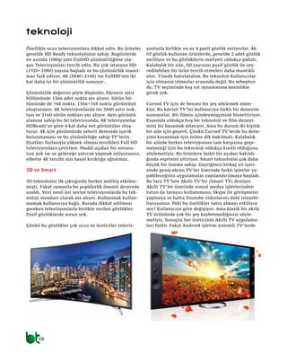 58
Özellikle ucuz televizyonlara dikkat edin. Bu ürünler
genelde HD Ready teknolojisine sahip. Bugünlerde
en azında 1080p yani FullHD çözünürlüğüne ula-
şan Televizyonları tercih edin. Bir çok istasyon HD
(1920×1080) yayına başladı ve bu çözünürlük inanıl-
maz fark ediyor. 4K (3840×2160) ise FullHD’nin iki
kat daha iyi bir çözünürlük sunuyor.
Çözünürlük değerini şöyle düşünün. Ekranın satır
bölümünde 1366 adet nokta yer alıyor. Sütün bö-
lümünde de 768 nokta. 1366×768 nokta görüntüyü
oluşturuyor. 4K televizyonlarda ise 3840 satır nok-
tası ve 2160 sütün noktası yer alıyor. Aynı görüntü
alanına sahip bu iki televizyonda, 4K televizyonlar
HDReady’ye göre 4 kat daha net görüntüler oluş-
turur. 4K için günümüzde yeterli derecede içerik
bulunmaması ve bu çözünürlüğe sahip TV’lerin
fiyatları fazlasıyla yüksek olması tercihleri Full HD
televizyonlara çeviriyor. Maddi açıdan bir sorunu-
nuz yok ise ve geleceğe yatırım yapmak istiyorsanız,
elbette 4K tercihi sizi hayal kırıklığa uğratmaz.
3D ve Smart
3D teknolojisi ilk çıktığında herkes müthiş etkilen-
mişti. Fakat zamanla bu popülerlik önemli derecede
azaldı. Yeni nesil üst seviye televizyonlarda bu tek-
noloji standart olarak yer alıyor. Kullanmak kullan-
mamak kullanıcıya bağlı. Burada dikkat edilmesi
gereken televizyonlarla birlikte verilen gözlükler.
Pasif gözlüklerde sorun yok.
Çünkü bu gözlükler çok ucuz ve üreticiler televiz-
yonlarla birlikte en az 4 pasif gözlük veriyorlar. Ak-
tif gözlük kullanan ürünlerde, genelde 2 adet gözlük
veriliyor ve bu gözlüklerin maliyeti oldukça pahalı.
Kalabalık bir aile, 3D yayınını pasif gözlük ile sey-
redilebilen bir ürün tercih etmeleri daha mantıklı
olur. Yinede hatırlatalım. Bu teknoloji kullanıcılar
için olmazsa olmazlar arasında değil. Bu sebepten
de, TV seçiminde baş rol oynamasına kesinlikle
gerek yok.
Curved TV için de benzer bir şey söylemek müm-
kün. Bu kavisli TV’ler kullanıcıya farklı bir deneyim
sunuyorlar. Bir filmin içindeymişçesine hissettiriyor.
Esasında oldukça hoş bir teknoloji ve film deneyi-
mini bir basamak atlatıyor. Ama bu durum iki kişilik
bir aile için geçerli. Çünkü Curved TV’lerde bu dene-
yimi kazanmak için ürüne dik bakılmalı. Kalabalık
bir ailede herkes televizyonun tam karşısına geçe-
meyeceği için bu teknoloji oldukça kısıtlı olduğunu
söylemeliyiz. Bu ürünlere farklı bir açıdan bakıldı-
ğında esprisini yitiriyor. Smart teknolojisi çok daha
büyük bir öneme sahip. Geçtiğimiz birkaç yıl içeri-
sinde geniş ekran TV’ler üzerinde farklı işlevler ya-
pabileceğiniz uygulamalar yapılandırılmaya başladı.
Bu tarz TV’lere Akıllı TV’ler (Smart TV) deniyor.
Akıllı TV’ler üzerinde sosyal medya işlevlerinden
tutun da tarayıcı kullanımına, Skype ile görüşmeler
yapmaya ve hatta Youtube videolarını dahi izleyebi-
liyorsunuz. Peki bu özellikler satın almayı etkiliyor
mu? Kullanıcıya göre değişiyor. Ama klasik bir akıllı
TV ürününde çok bir şey kaybetmediğinizi söyle-
meliyiz. Sonuçta her üreticinin Akıllı TV uygulama-
ları farklı. Fakat Android işletim sistemli TV’lerde
teknoloji
 
