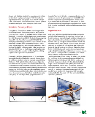 59
durum çok değişik. Android sayesinde mobil cihaz-
lar üzerinde yaptığınız her şeyi Televizyonlarda
yapabiliyorsunuz. Dolaysıyla akıllı bir TV almaya
karar verdiyseniz, onun en azından Android işletim
sistemine sahip bir ürün olduğuna emin olun.
Genişleme Yuvalarına Dikkat
Geniş Ekran TV seçerken dikkat etmeniz gereken
bir diğer konu ise genişleme yuvaları. Bu yuvalar
USB, VGA, DVI, HDMI vs. gibi karşımıza çıkıyor. Son
dönemde en popüler görüntü aktarma yuvalarından
biri HDMI ve nerdeyse HDMI desteği olmayan geniş
ekran TV yok. Fakat bu konuda HDMI (HDMI 1.4
desteği çok önemli) yuvalarının sayısı önemli. Geniş
ekran TV’nize kaç adet HDMI bağlantısına sahip
cihaz bağlayacaksınız. Bu konudaki cevabınız terci-
hinizde büyük bir rol oynayacak. Fakat unutmayın
fazladan HDMI (en az 4 adet) yuvası göz çıkarmaz.
Unutmayalım. En azından bir Scart girişi, eski tip
kaynakların bağlanması için önemli.
Farklı ses çıkışları, ses sistemini TV’ye bağlamak
isteyen kişiler için büyük bir avantaj. Bunun dışın-
da kablosuz görüntü aktarım olanağı sunan DLNA,
Wifi veya WiDi gibi özellikler bulunuyor. Eğer bu
tarz bir kurulum yapacaksanız bu özelliklere sahip
TV’leri seçmenizde fayda var. Bununla birlikte uydu
alıcısına sahip ürünler sizi ekstra kablo salatasından
kurtarıyor. Böyle bir ürün seçerken uydu alıcısının
FullHD olmasına dikkat edin. Bazı ürünlerde iki adet
uydu alıcısı yer alıyor. Hatta bazı modellerde uydu
kartı girişi de yer alıyor. USB girişinin olması da
önemli. Yeni nesil ürünler aynı zamanda bir medya
oynatıcısı olarak da görev yapıyor. Yani USB’deki
medya dosyalarını oynatabiliyor. Bu özellik sizin
için önemli TV seçiminde DTS desteğinin ve .mkv
formatındaki dosyaları oynattığına emin olun. Hatta
USB girişine harici disk bağlanıp bağlanamayacağını
öğrenin.
Diğer Özellikler
Üreticiler, kullanıcıların gözlerini farklı teknoloji
terimleri ile boyuyorlar. TruMotion, MotionFlow v.
b.gibi terimler, üreticilerin görüntüleri iyileştirmek
için kullandıkları teknolojiler. Burada hangi tekno-
lojinin daha iyi olduğunu söyleyemeyiz. Teorik ola-
rak hepsi farklı, ama gerçek hayatta hepsi aynı şeyi
yapıyor. Bu yüzden bu tarz şeylere pek kanmayın.
Buna ek olarak kontrast oranlarını dikkatlice ince-
leyin. 10 000:1 dinamik kontrast oranı tamolarak
doğru değil. Buradaki gerçek kontrast oranına bakın.
Bu oran ne kadar yüksek ise, özellikle ışıklı ortam-
larda daha iyi bir görüntü almanızı sağlar.
Televizyonlarda 120Hz, 240Hz ve 600Hz gibi değer-
ler veriliyor. Bu değer esasında saniyedeki görün-
tü hızını gösterir. Eskiden LCD TV’ler saniyede 60
görüntü oluşturuyorlardı (60 Hz). Günümüzde bu
değer 120 ve 240 Hz’e kadar çıkmış durumda. Bu
değerin yüksek olması daha kaliteli bir görüntü
anlamına geliyor. 600 Hz sadece plazma ürünlerinde
geçerli ve tamamen bir pazarlama stratejisi. Plaz-
ma TV’lerde görüntüyü oluşturma LCD’lere göre
çok daha farklı. Buradaki 600 Hz, saniyede 600 kare
anlamına gelmiyor.
 