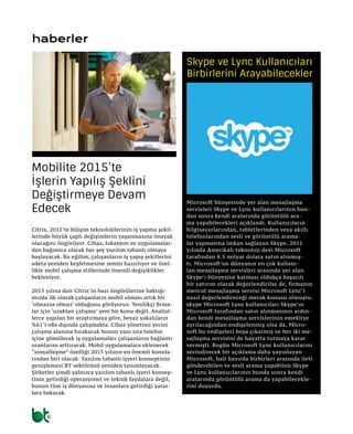 6
haberler
Citrix, 2015’te bilişim teknolojilerinin iş yapma şekil-
lerinde büyük çaplı değişimlerin yaşanmasına önayak
olacağını öngörüyor. Cihaz, lokasyon ve uygulamalar-
dan bağımsız olarak her şey yazılım tabanlı olmaya
başlayacak. Bu eğilim, çalışanların iş yapış şekillerini
adeta yeniden keşfetmesine zemin hazırlıyor ve özel-
likle mobil çalışma stillerinde önemli değişiklikler
bekleniyor.
2015 yılına dair Citrix’in bazı öngörülerine baktığı-
mızda ilk olarak çalışanların mobil olması artık bir
‘olmazsa olmaz’ olduğunu görüyoruz. Yenilikçi firma-
lar için ‘uzaktan çalışma’ yeni bir konu değil. Analist-
lerce yapılan bir araştırmaya göre, beyaz yakalıların
%61’i ofis dışında çalışmakta. Cihaz yönetimi yerini
çalışma alanına bırakacak bunun yanı sıra telefon
içine gömülecek iş uygulamaları çalışanların bağlantı
oranlarını arttıracak. Mobil uygulamalara eklenecek
“sosyalleşme” özelliği 2015 yılının en önemli konula-
rından biri olacak. Yazılım tabanlı işyeri konseptinin
genişlemesi BT sektörünü yeniden tanımlayacak.
Şirketler şimdi yalnızca yazılım tabanlı işyeri konsep-
tinin getirdiği operasyonel ve teknik faydalara değil,
bunun tüm iş dünyasına ve insanlara getirdiği yarar-
lara bakacak.
Mobilite 2015’te
İşlerin Yapılış Şeklini
Değiştirmeye Devam
Edecek
Microsoft bünyesinde yer alan mesajlaşma
servisleri Skype ve Lync kullanıcılarının bun-
dan sonra kendi aralarında görüntülü ara-
ma yapabilecekleri açıklandı. Kullanıcıların
bilgisayarlarından, tabletlerinden veya akıllı
telefonlarından sesli ve görüntülü arama-
lar yapmasına imkan sağlayan Skype, 2011
yılında Amerikalı teknoloji devi Microsoft
tarafından 8.5 milyar dolara satın alınmış-
tı. Microsoft’un dünyanın en çok kullanı-
lan mesajlaşma servisleri arasında yer alan
Skype’ı bünyesine katması oldukça başarılı
bir yatırım olarak değerlendirilse de, firmanın
mevcut mesajlaşma servisi Microsoft Lync‘i
nasıl değerlendireceği merak konusu olmuştu.
skype Microsoft Lync kullanıcıları Skype’ın
Microsoft tarafından satın alınmasının ardın-
dan kendi mesajlaşma servislerinin emekliye
ayrılacağından endişelenmiş olsa da, Micro-
soft bu endişeleri boşa çıkarmış ve her iki me-
sajlaşma servisini de hayatta tutmaya karar
vermişti. Bugün Microsoft Lync kullanıcılarını
sevindirecek bir açıklama daha yayınlayan
Microsoft, hali hazırda birbirleri arasında ileti
gönderebilen ve sesli arama yapabilen Skype
ve Lync kullanıcılarının bunda sonra kendi
aralarında görüntülü arama da yapabilecekle-
rini duyurdu.
Skype ve Lync Kullanıcıları
Birbirlerini Arayabilecekler
 
