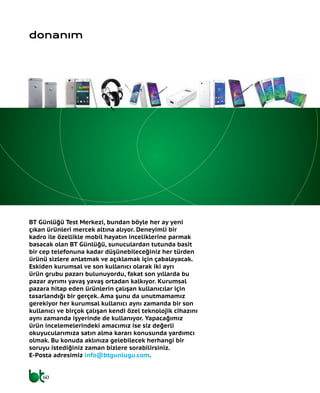 60
BT Günlüğü Test Merkezi, bundan böyle her ay yeni
çıkan ürünleri mercek altına alıyor. Deneyimli bir
kadro ile özellikle mobil hayatın inceliklerine parmak
basacak olan BT Günlüğü, sunuculardan tutunda basit
bir cep telefonuna kadar düşünebileceğiniz her türden
ürünü sizlere anlatmak ve açıklamak için çabalayacak.
Eskiden kurumsal ve son kullanıcı olarak iki ayrı
ürün grubu pazarı bulunuyordu, fakat son yıllarda bu
pazar ayrımı yavaş yavaş ortadan kalkıyor. Kurumsal
pazara hitap eden ürünlerin çalışan kullanıcılar için
tasarlandığı bir gerçek. Ama şunu da unutmamamız
gerekiyor her kurumsal kullanıcı aynı zamanda bir son
kullanıcı ve birçok çalışan kendi özel teknolojik cihazını
aynı zamanda işyerinde de kullanıyor. Yapacağımız
ürün incelemelerindeki amacımız ise siz değerli
okuyucularımıza satın alma kararı konusunda yardımcı
olmak. Bu konuda aklınıza gelebilecek herhangi bir
soruyu istediğiniz zaman bizlere sorabilirsiniz.
E-Posta adresimiz info@btgunlugu.com.
donanım
 