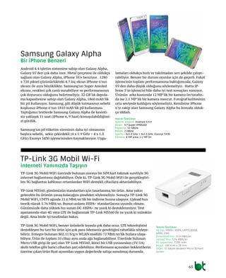 65
Android 4.4 işletim sistemine sahip olan Galaxy Alpha,
Galaxy S5’den çok daha ince. Metal çerçevesi ile oldukça
sağlam olan Galaxy Alpha, iPhone 5S’e benziyor. 1280
x 720 piksel çözünürlükteki 4.7 inç ekran iPhone 6’nın
ekranı ile aynı büyüklükte. Samsung’un Super Amoled
ekranı, renkleri çok canlı sunabiliyor ve performansının
çok doyurucu olduğunu belirtmeliyiz. 32 GB’lık depola-
ma kapasitesine sahip olan Galaxy Alpha, 1860 mAh’lik
bir pil kullanıyor. Samsung, pili düşük tutmasının sebebi
kuşkusuz iPhone 6’nın 1810 mAh’lik pil kullanması.
Yaptığımız testlerde Samsung Galaxy Alpha ile kesinti-
siz yaklaşık 11 saat (iPhone 6, 9 Saat) konuşulabildiğimi-
zi gördük.
Samsung’un pil tüketim süresinin daha iyi olmasının
başlıca sebebi, sekiz çekirdekli (4 x 1.9 GHz + 4 x 1.3
GHz) Exonys 5430 işlemcisinden kaynaklanıyor. Uygu-
lamaları oldukça hızlı ve takılmadan seri şekilde çalıştı-
rabiliyor. Benzer bir durum oyunlar için de geçerli. Fakat
işlemcinin toplam performansına baktığımızda, Galaxy
S5’den daha düşük olduğunu söylemeliyiz. Hatta iP-
hone 5’in işlemcisi bile daha iyi test sonuçları sunuyor.
Ürünün arka kısmında 12 MP’lik bir kamera ön tarafın-
da ise 2.1 MP’lik bir kamera mevcut. Fotoğraf kalitesinin
orta seviyede kaldığını söylemeliyiz. Kendisine iPhone
6’yı rakip alan Samsung Galaxy Alpha bu konuda olduk-
ça iddialı.
TP-Link 3G Mobil WiFi üzerinde bulunan yuvaya bir SIM kart takmak suretiyle 3G
internet bağlantısını dağıtabiliyor. Öyle ki, TP-Link 3G Mobil WiFi ile gerçekleştiri-
len 3G bağlantısı kablosuz ortamlardan WiFi destekli cihazlara aktarılabiliyor.
TP-Link M3560, günümüzün standartları için tasarlanmış bir ürün. Ama yakın
gelecekte bu ürünün yavaş kalacağını şimdiden söylemeliyiz. Sonuçta TP-Link 3G
Mobil WiFi, UMTS ağında 21.6 Mbit/sn’lik bir indirme hızına ulaşıyor. Upload hızı
teorik olarak 5.76 MBit/sn. Bunun anlamı HSPA+ standartlarına uyumlu olması.
Günümüzde daha yüksek hız sunan DC-HSPA+ ne yazık ki desteklenmiyor. Test
aşamasında olan 4G veya LTE ile bağlanmak TP-Link M3560 ile ne yazık ki mümkün
değil. Ama birde iyi tarafından bakın.
TP-Link 3G Mobil WiFi, benzer ürünlerle kıyasla çok daha ucuz. LTE teknolojisini
destekleyen bu tarz bir ürün için çok para ödemeniz gerektiğini rahatlıkla söyleye-
biliriz. Entegre bulunan 802.11 b/g/n WLAN modülü 72 Mbit/sn’lik hızlara ulaşa-
biliyor. Ürün ile toplam 10 cihaz aynı anda ağa bağlanabiliyor. Üzerinde bulunan
Micro USB girişi ile şarj olan TP-Link M3560, ikinci bir USB yuvasından (5V/1A)
akıllı telefon gibi harici cihazları şarj edebiliyor. Performans açısından beklentilerin
üzerine çıkan ürün fiyat açısından uygun değerlerde satışa sunulmuş durumda.
Samsung Galaxy Alpha
Bir iPhone Benzeri
TP-Link 3G Mobil Wi-Fi
İnterneti Yanınızda Taşıyın
Teknik Özellikler
İşletim Sistemi: Android 4.4.4
Ekran: 4.7 Super AMOLED
Kapasite: 32 GByte
Bellek: 2 GByte
İşlemci: 4x1.9 GHz + 4x1.3 GHz Exonys 5430
Kamera: 8 MP arka, 2.1 MP ön
Teknik Özellikler
Ağ tipi: HSPA+, HSPA, UMTS, EDGE,
GPRS, GSM
Download Hızı: 21.6 MBit/sn
Upload Hızı: 5.76 MBit/sn
Pil kapasitesi: 5200 mAh
Boyut: 100 x 44 x 28 mm
Diğer: 32 GByte destekli Micro SD kart
yuvası
 
