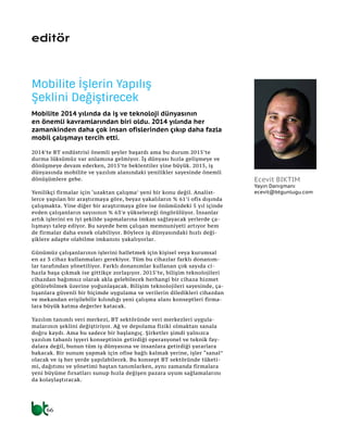 66
editör
2014’te BT endüstrisi önemli şeyler başardı ama bu durum 2015’te
durma lüksümüz var anlamına gelmiyor. İş dünyası hızla gelişmeye ve
dönüşmeye devam ederken, 2015’te beklentiler yine büyük. 2015, iş
dünyasında mobilite ve yazılım alanındaki yenilikler sayesinde önemli
dönüşümlere gebe.
Yenilikçi firmalar için ‘uzaktan çalışma’ yeni bir konu değil. Analist-
lerce yapılan bir araştırmaya göre, beyaz yakalıların % 61’i ofis dışında
çalışmakta. Yine diğer bir araştırmaya göre ise önümüzdeki 5 yıl içinde
evden çalışanların sayısının % 63’e yükseleceği öngörülüyor. İnsanlar
artık işlerini en iyi şekilde yapmalarına imkan sağlayacak yerlerde ça-
lışmayı talep ediyor. Bu sayede hem çalışan memnuniyeti artıyor hem
de firmalar daha esnek olabiliyor. Böylece iş dünyasındaki hızlı deği-
şiklere adapte olabilme imkanını yakalıyorlar.
Günümüz çalışanlarının işlerini halletmek için kişisel veya kurumsal
en az 3 cihaz kullanmaları gerekiyor. Tüm bu cihazlar farklı donanım-
lar tarafından yönetiliyor. Farklı donanımlar kullanan çok sayıda ci-
hazla başa çıkmak ise gittikçe zorlaşıyor. 2015’te, bilişim teknolojileri
cihazdan bağımsız olarak akla gelebilecek herhangi bir cihaza hizmet
götürebilmek üzerine yoğunlaşacak. Bilişim teknolojileri sayesinde, ça-
lışanlara güvenli bir biçimde uygulama ve verilerin diledikleri cihazdan
ve mekandan erişilebilir kılındığı yeni çalışma alanı konseptleri firma-
lara büyük katma değerler katacak.
Yazılım tanımlı veri merkezi, BT sektöründe veri merkezleri uygula-
malarının şeklini değiştiriyor. Ağ ve depolama fiziki olmaktan sanala
doğru kaydı. Ama bu sadece bir başlangıç. Şirketler şimdi yalnızca
yazılım tabanlı işyeri konseptinin getirdiği operasyonel ve teknik fay-
dalara değil, bunun tüm iş dünyasına ve insanlara getirdiği yararlara
bakacak. Bir sunum yapmak için ofise bağlı kalmak yerine, işler “sanal”
olacak ve iş her yerde yapılabilecek. Bu konsept BT sektöründe tüketi-
mi, dağıtımı ve yönetimi baştan tanımlarken, aynı zamanda firmalara
yeni büyüme fırsatları sunup hızla değişen pazara uyum sağlamalarını
da kolaylaştıracak.
Mobilite İşlerin Yapılış
Şeklini Değiştirecek
Mobilite 2014 yılında da iş ve teknoloji dünyasının
en önemli kavramlarından biri oldu. 2014 yılında her
zamankinden daha çok insan ofislerinden çıkıp daha fazla
mobil çalışmayı tercih etti.
Ecevit BIKTIM
Yayın Danışmanı
ecevit@btgunlugu.com
 