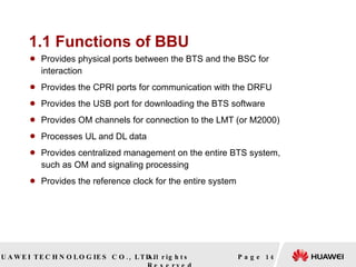 1.1 Functions of BBU Provides physical ports between the BTS and the BSC for interaction  Provides the CPRI ports for communication with the DRFU  Provides the USB port for downloading the BTS software  Provides OM channels for connection to the LMT (or M2000)  Processes UL and DL data  Provides centralized management on the entire BTS system, such as OM and signaling processing  Provides the reference clock for the entire system  Page  