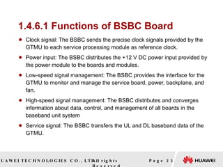 1.4.6.1 Functions of BSBC Board Clock signal: The BSBC sends the precise clock signals provided by the GTMU to each service processing module as reference clock.  Power input: The BSBC distributes the +12 V DC power input provided by the power module to the boards and modules.  Low-speed signal management: The BSBC provides the interface for the GTMU to monitor and manage the service board, power, backplane, and fan.  High-speed signal management: The BSBC distributes and converges information about data, control, and management of all boards in the baseband unit system  Service signal: The BSBC transfers the UL and DL baseband data of the GTMU.  Page  