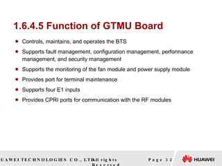 1.6.4.5 Function of GTMU Board Controls, maintains, and operates the BTS Supports fault management, configuration management, performance management, and security management Supports the monitoring of the fan module and power supply module Provides port for terminal maintenance Supports four E1 inputs Provides CPRI ports for communication with the RF modules  Page  
