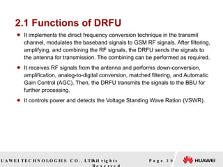 2.1 Functions of DRFU It implements the direct frequency conversion technique in the transmit channel, modulates the baseband signals to GSM RF signals. After filtering, amplifying, and combining the RF signals, the DRFU sends the signals to the antenna for transmission. The combining can be performed as required. It receives RF signals from the antenna and performs down-conversion, amplification, analog-to-digital conversion, matched filtering, and Automatic Gain Control (AGC). Then, the DRFU transmits the signals to the BBU for further processing. It controls power and detects the Voltage Standing Wave Ration (VSWR). Page  