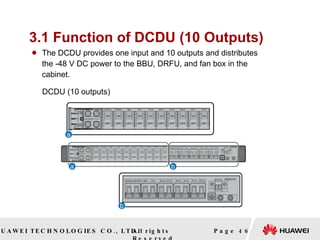 3.1 Function of DCDU (10 Outputs) The DCDU provides one input and 10 outputs and distributes the -48 V DC power to the BBU, DRFU, and fan box in the cabinet.  Page  DCDU (10 outputs)   
