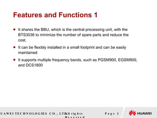 Features and Functions 1 It shares the BBU, which is the central processing unit, with the BTS3036 to minimize the number of spare parts and reduce the cost. It can be flexibly installed in a small footprint and can be easily maintained It supports multiple frequency bands, such as PGSM900, EGSM900, and DCS1800 Page  