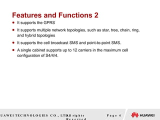 Features and Functions 2 It supports the GPRS It supports multiple network topologies, such as star, tree, chain, ring, and hybrid topologies It supports the cell broadcast SMS and point-to-point SMS. A single cabinet supports up to 12 carriers in the maximum cell configuration of S4/4/4. Page  