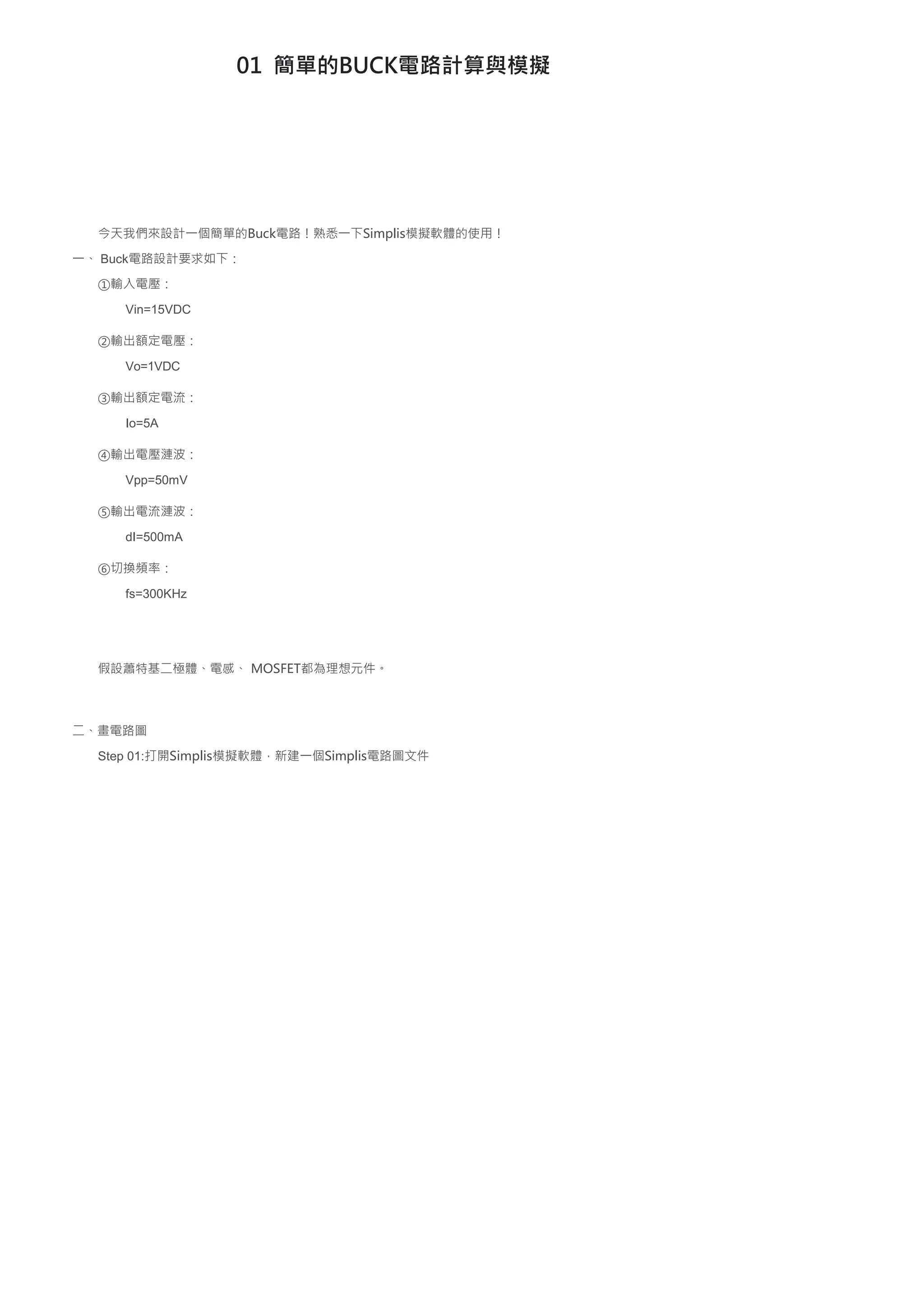 01 簡單的BUCK電路計算與模擬
今天我們來設計一個簡單的Buck電路！熟悉一下Simplis模擬軟體的使用！
一、 Buck電路設計要求如下：
①輸入電壓：
Vin=15VDC
②輸出額定電壓：
Vo=1VDC
③輸出額定電流：
Io=5A
④輸出電壓漣波：
Vpp=50mV
⑤輸出電流漣波：
dI=500mA
⑥切換頻率：
fs=300KHz
假設蕭特基二極體、電感、 MOSFET都為理想元件。
二、畫電路圖
Step 01:打開Simplis模擬軟體，新建一個Simplis電路圖文件
 