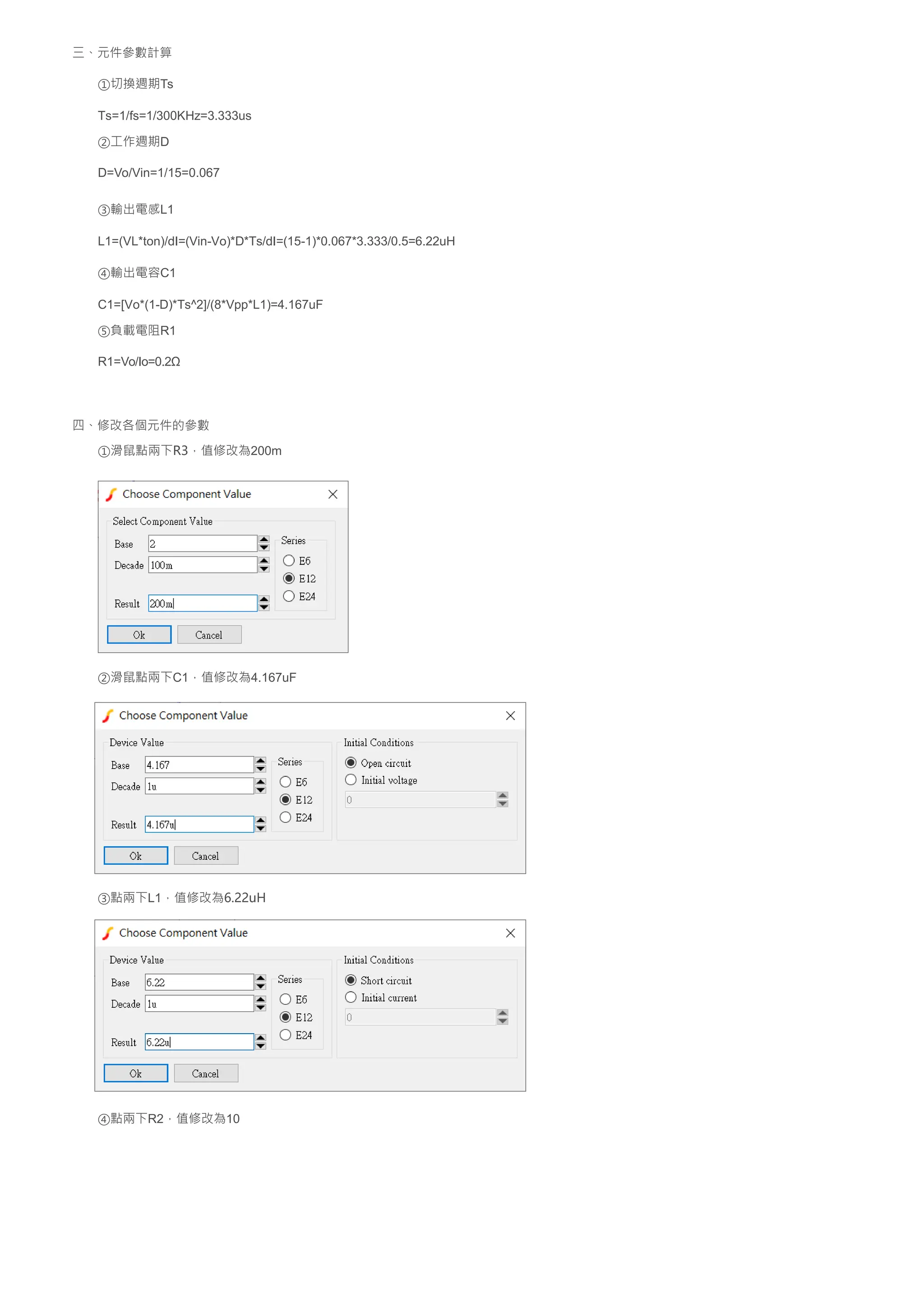 三、元件參數計算
①切換週期Ts
Ts=1/fs=1/300KHz=3.333us
②工作週期D
D=Vo/Vin=1/15=0.067
③輸出電感L1
L1=(VL*ton)/dI=(Vin-Vo)*D*Ts/dI=(15-1)*0.067*3.333/0.5=6.22uH
④輸出電容C1
C1=[Vo*(1-D)*Ts^2]/(8*Vpp*L1)=4.167uF
⑤負載電阻R1
R1=Vo/Io=0.2Ω
四、修改各個元件的參數
①滑鼠點兩下R3，值修改為200m
②滑鼠點兩下C1，值修改為4.167uF
③點兩下L1，值修改為6.22uH
④點兩下R2，值修改為10
 