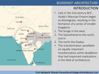 BUDDHIST ARCHITECTURE
Prof.AbhijeetB. Shinde,PravaraRuralCollege ofArchitecture,Loni
INTRODUCTION
• Late in the 2nd century BCE ,
Asoka’s Mauryan Empire began
to disintegrate, resulting in the
formation of a series of smaller
kingdoms:
1. The Sunga in the west,
2. The Satavahanas to the south,
and in
3. The north the Shakas.
• This transformation paralleled
an equally important
transformation within Buddhism
that had important implications
in the field of architecture.
 