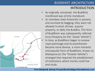 BUDDHIST ARCHITECTURE
Prof.AbhijeetB. Shinde,PravaraRuralCollege ofArchitecture,Loni
INTRODUCTION
• As originally conceived, the Buddhist
monkhood was strictly mendicant.
• Its members lived itinerantly in poverty
and survived by begging; they were not
allowed to erect shrines, acquire
property, or deify the Buddha. This form
of Buddhism was subsequently referred
to as Hinayana (or the “Lesser Vehicle”).
• In time, as Buddhism began to receive
royal patronage and its practitioners
became more diverse, a more monastic
and populist form of Buddhism, known as
Mahayana (or the “Greater Vehicle”)
emerged that required the establishment
of institutions where monks could live
and study.
 