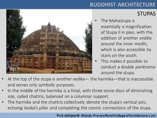 • The Mahastupa is
essentially a magnification
of Stupa II in plan, with the
addition of another vedika
around the inner medhi,
which is also accessible by
stairs on the south.
• This makes it possible to
conduct a double parikrama
around the stupa.
• At the top of the stupa is another vedika— the harmika—that is inaccessible
and serves only symbolic purposes.
• In the middle of the harmika is a finial, with three stone discs of diminishing
size, called chattris, balanced on a columnar support.
• The harmika and the chattris collectively denote the stupa’s vertical axis,
echoing Asoka’s pillar and completing the cosmic connections of the stupa.
BUDDHIST ARCHITECTURE
Prof.AbhijeetB. Shinde,PravaraRuralCollege ofArchitecture,Loni
STUPAS
 
