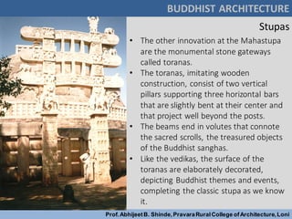 Stupas
BUDDHIST ARCHITECTURE
Prof.AbhijeetB. Shinde,PravaraRuralCollege ofArchitecture,Loni
• The other innovation at the Mahastupa
are the monumental stone gateways
called toranas.
• The toranas, imitating wooden
construction, consist of two vertical
pillars supporting three horizontal bars
that are slightly bent at their center and
that project well beyond the posts.
• The beams end in volutes that connote
the sacred scrolls, the treasured objects
of the Buddhist sanghas.
• Like the vedikas, the surface of the
toranas are elaborately decorated,
depicting Buddhist themes and events,
completing the classic stupa as we know
it.
 