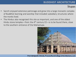 • Sanchi enjoyed extensive patronage and grew into a large monastic complex
of Buddhist learning and worship that included subsidiary structures where
the monks lived.
• The Hindus also recognized this site as important, and one of the oldest
Hindu stone temples—from the 4th century CE—is to be found there, close
to the southern entrance of the Mahastupa.
BUDDHIST ARCHITECTURE
Prof.AbhijeetB. Shinde,PravaraRuralCollege ofArchitecture,Loni
Stupas
 