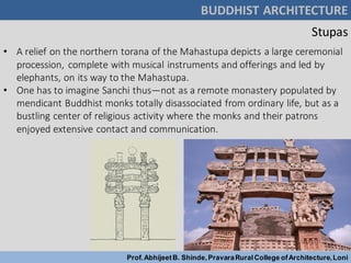 Stupas
BUDDHIST ARCHITECTURE
Prof.AbhijeetB. Shinde,PravaraRuralCollege ofArchitecture,Loni
• A relief on the northern torana of the Mahastupa depicts a large ceremonial
procession, complete with musical instruments and offerings and led by
elephants, on its way to the Mahastupa.
• One has to imagine Sanchi thus—not as a remote monastery populated by
mendicant Buddhist monks totally disassociated from ordinary life, but as a
bustling center of religious activity where the monks and their patrons
enjoyed extensive contact and communication.
 