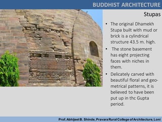Stupas
• The original Dhamekh
Stupa built with mud or
brick is a cylindrical
structure 43.5 m. high.
• The stone basement
has eight projecting
faces with niches in
them.
• Delicately carved with
beautiful floral and geo-
metrical patterns, it is
believed to have been
put up in thc Gupta
period.
BUDDHIST ARCHITECTURE
Prof.AbhijeetB. Shinde,PravaraRuralCollege ofArchitecture,Loni
 
