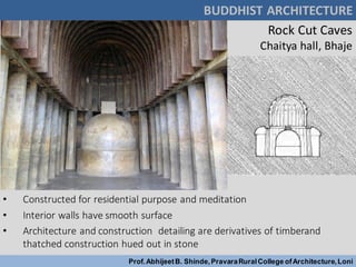 Rock Cut Caves
Chaitya hall, Bhaje
• Constructed for residential purpose and meditation
• Interior walls have smooth surface
• Architecture and construction detailing are derivatives of timberand
thatched construction hued out in stone
BUDDHIST ARCHITECTURE
Prof.AbhijeetB. Shinde,PravaraRuralCollege ofArchitecture,Loni
 