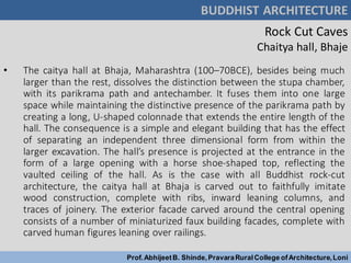 Rock Cut Caves
Chaitya hall, Bhaje
• The caitya hall at Bhaja, Maharashtra (100–70BCE), besides being much
larger than the rest, dissolves the distinction between the stupa chamber,
with its parikrama path and antechamber. It fuses them into one large
space while maintaining the distinctive presence of the parikrama path by
creating a long, U-shaped colonnade that extends the entire length of the
hall. The consequence is a simple and elegant building that has the effect
of separating an independent three dimensional form from within the
larger excavation. The hall’s presence is projected at the entrance in the
form of a large opening with a horse shoe-shaped top, reflecting the
vaulted ceiling of the hall. As is the case with all Buddhist rock-cut
architecture, the caitya hall at Bhaja is carved out to faithfully imitate
wood construction, complete with ribs, inward leaning columns, and
traces of joinery. The exterior facade carved around the central opening
consists of a number of miniaturized faux building facades, complete with
carved human figures leaning over railings.
BUDDHIST ARCHITECTURE
Prof.AbhijeetB. Shinde,PravaraRuralCollege ofArchitecture,Loni
 