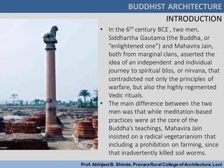 BUDDHIST ARCHITECTURE
Prof.AbhijeetB. Shinde,PravaraRuralCollege ofArchitecture,Loni
INTRODUCTION
• In the 6th century BCE , two men,
Siddhartha Gautama (the Buddha, or
“enlightened one”) and Mahavira Jain,
both from marginal clans, asserted the
idea of an independent and individual
journey to spiritual bliss, or nirvana, that
contradicted not only the principles of
warfare, but also the highly regimented
Vedic rituals.
• The main difference between the two
men was that while meditation-based
practices were at the core of the
Buddha’s teachings, Mahavira Jain
insisted on a radical vegetarianism that
including a prohibition on farming, since
that inadvertently killed soil worms.
 