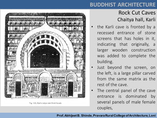 Rock Cut Caves
Chaitya hall, Karli
BUDDHIST ARCHITECTURE
Prof.AbhijeetB. Shinde,PravaraRuralCollege ofArchitecture,Loni
• the Karli cave is fronted by a
recessed entrance of stone
screens that has holes in it,
indicating that originally, a
larger wooden construction
was added to complete the
building.
• Just beyond the screen, on
the left, is a large pillar carved
from the same matrix as the
rest of the cave.
• The central panel of the cave
entrance is dominated by
several panels of male female
couples,
 