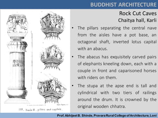 Rock Cut Caves
Chaitya hall, Karli
BUDDHIST ARCHITECTURE
Prof.AbhijeetB. Shinde,PravaraRuralCollege ofArchitecture,Loni
• The pillars separating the central nave
from the aisles have a pot base, an
octagonal shaft, inverted lotus capital
with an abacus.
• The abacus has exquisitely carved pairs
of elephants kneeling down, each with a
couple in front and caparisoned horses
with riders on them.
• The stupa at the apse end is tall and
cylindrical with two tiers of railings
around the drum. It is crowned by the
original wooden chhatra.
 