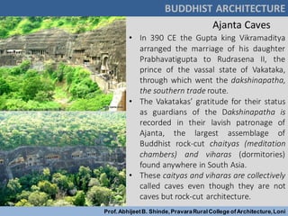 Ajanta Caves
BUDDHIST ARCHITECTURE
Prof.AbhijeetB. Shinde,PravaraRuralCollege ofArchitecture,Loni
• In 390 CE the Gupta king Vikramaditya
arranged the marriage of his daughter
Prabhavatigupta to Rudrasena II, the
prince of the vassal state of Vakataka,
through which went the dakshinapatha,
the southern trade route.
• The Vakatakas’ gratitude for their status
as guardians of the Dakshinapatha is
recorded in their lavish patronage of
Ajanta, the largest assemblage of
Buddhist rock-cut chaityas (meditation
chambers) and viharas (dormitories)
found anywhere in South Asia.
• These caityas and viharas are collectively
called caves even though they are not
caves but rock-cut architecture.
 