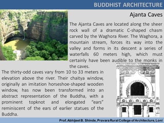 BUDDHIST ARCHITECTURE
Prof.AbhijeetB. Shinde,PravaraRuralCollege ofArchitecture,Loni
The Ajanta Caves are located along the sheer
rock wall of a dramatic C-shaped chasm
carved by the Waghora River. The Waghora, a
mountain stream, forces its way into the
valley and forms in its descent a series of
waterfalls 60 meters high, which must
certainly have been audible to the monks in
the caves.
Ajanta Caves
The thirty-odd caves vary from 10 to 33 meters in
elevation above the river. Their chaitya window,
originally an imitation horseshoe-shaped wooden
window, has now been transformed into an
abstract representation of the Buddha, with a
prominent topknot and elongated “ears”
reminiscent of the ears of earlier statues of the
Buddha.
 