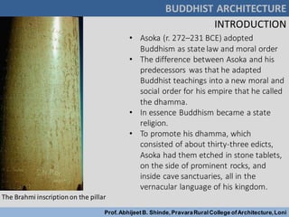 BUDDHIST ARCHITECTURE
Prof.AbhijeetB. Shinde,PravaraRuralCollege ofArchitecture,Loni
INTRODUCTION
• Asoka (r. 272–231 BCE) adopted
Buddhism as state law and moral order
• The difference between Asoka and his
predecessors was that he adapted
Buddhist teachings into a new moral and
social order for his empire that he called
the dhamma.
• In essence Buddhism became a state
religion.
• To promote his dhamma, which
consisted of about thirty-three edicts,
Asoka had them etched in stone tablets,
on the side of prominent rocks, and
inside cave sanctuaries, all in the
vernacular language of his kingdom.
The Brahmi inscription on the pillar
 