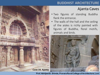 • Two figures of standing Buddha
flank the entrance.
• The walls of the hall and the ceiling
of the aisles is richly painted with
figures of Buddha, floral motifs,
animals and birds.
Cave 19, Ajanta
BUDDHIST ARCHITECTURE
Prof.AbhijeetB. Shinde,PravaraRuralCollege ofArchitecture,Loni
Ajanta Caves
 