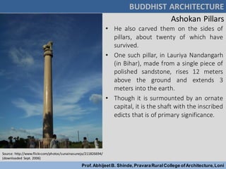 Ashokan Pillars
• He also carved them on the sides of
pillars, about twenty of which have
survived.
• One such pillar, in Lauriya Nandangarh
(in Bihar), made from a single piece of
polished sandstone, rises 12 meters
above the ground and extends 3
meters into the earth.
• Though it is surmounted by an ornate
capital, it is the shaft with the inscribed
edicts that is of primary significance.
BUDDHIST ARCHITECTURE
Prof.AbhijeetB. Shinde,PravaraRuralCollege ofArchitecture,Loni
Source: http://www.flickr.com/photos/sunainasuneja/211826694/
(downloaded Sept. 2006)
 