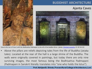 BUDDHIST ARCHITECTURE
Prof.AbhijeetB. Shinde,PravaraRuralCollege ofArchitecture,Loni
• Above the pillars are reliefs depicting tales from the life of Buddha (Jataka
tales). Located at the rear of the hall is a large shrine of the Buddha. The
walls were originally covered in paintings, but today there are only nine
surviving images, the most famous being the Bodhisattva Padmapani
(Padmapani in Sanskrit literally translates into "one who holds the lotus").
Ajanta Caves
View to the rear of Cave 1 with the Bodhisattva Padmapani to the left of the Buddha Shrine (photo: Christian Luczanits, CC: BY-SA 3.0)
 