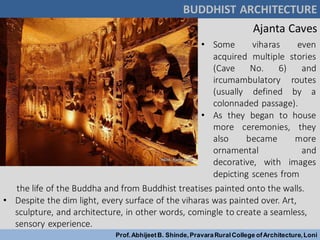 BUDDHIST ARCHITECTURE
Prof.AbhijeetB. Shinde,PravaraRuralCollege ofArchitecture,Loni
Ajanta Caves
• Some viharas even
acquired multiple stories
(Cave No. 6) and
ircumambulatory routes
(usually defined by a
colonnaded passage).
• As they began to house
more ceremonies, they
also became more
ornamental and
decorative, with images
depicting scenes from
the life of the Buddha and from Buddhist treatises painted onto the walls.
• Despite the dim light, every surface of the viharas was painted over. Art,
sculpture, and architecture, in other words, comingle to create a seamless,
sensory experience.
 
