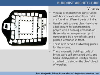 Viharas
• Viharas or monasteries constructed
with brick or excavated from rocks
are found in different parts of India.
• Usually built to a set plan, they have
a hall meant for congregational
prayer with a running verandah on
three sides or an open courtyard
surrounded by a row of cells and a
pillared verandah in front.
• These cells served as dwelling places
for the monks.
• These monastic buildings built of
bricks were self-contained units and
had a Chaitya hall or Chaitya mandir
attached to a stupa - the chief object
of worship.
BUDDHIST ARCHITECTURE
Prof.AbhijeetB. Shinde,PravaraRuralCollege ofArchitecture,Loni
 
