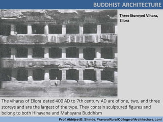 The viharas of Ellora dated 400 AD to 7th century AD are of one, two, and three
storeys and are the largest of the type. They contain sculptured figures and
belong to both Hinayana and Mahayana Buddhism
Three Storeyed Vihara,
Ellora
BUDDHIST ARCHITECTURE
Prof.AbhijeetB. Shinde,PravaraRuralCollege ofArchitecture,Loni
 