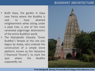 BUDDHIST ARCHITECTURE
Prof.AbhijeetB. Shinde,PravaraRuralCollege ofArchitecture,Loni
Mahabodhi Temple, Gaya, India
• Bodh Gaya, the garden in Gaya
near Patna where the Buddha is
said to have attained
enlightenment while sitting under
a pipal tree, is one of the most
venerated pilgrimage destinations
of the entire Buddhist world.
• The Mahabodhi (literally “Great
Buddha”) Temple at this site was
begun by Asoka, who ordered the
construction of a simple stone
platform, known as the Vajrasana
(“Diamond Throne”), to mark the
spot where the Buddha
supposedly sat.
 
