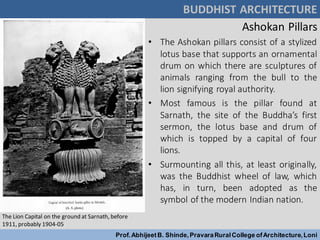 Ashokan Pillars
• The Ashokan pillars consist of a stylized
lotus base that supports an ornamental
drum on which there are sculptures of
animals ranging from the bull to the
lion signifying royal authority.
• Most famous is the pillar found at
Sarnath, the site of the Buddha’s first
sermon, the lotus base and drum of
which is topped by a capital of four
lions.
• Surmounting all this, at least originally,
was the Buddhist wheel of law, which
has, in turn, been adopted as the
symbol of the modern Indian nation.
BUDDHIST ARCHITECTURE
Prof.AbhijeetB. Shinde,PravaraRuralCollege ofArchitecture,Loni
The Lion Capital on the ground at Sarnath, before
1911, probably 1904-05
 