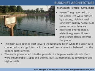 BUDDHIST ARCHITECTURE
Prof.AbhijeetB. Shinde,PravaraRuralCollege ofArchitecture,Loni
Mahabodhi Temple, Gaya, India
• Hsuan Tsang recorded that
the Bodhi Tree was enclosed
by a strong, high brickwall
(originally built by Asoka) 500
paces in circumference.
• Rare trees offered shade,
while fine grasses, flowers,
and strange plants covered
the ground.
• The main gate opened east toward the Niranjana River, while the south gate
connected to a large lotus tank, the sacred tank where it is believed that the
Buddha spent a week.
• The north gate opened into the grounds of a large monastery.Inside there
were innumerable stupas and shrines, built as memorials by sovereigns and
high officials.
 