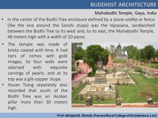 BUDDHIST ARCHITECTURE
Prof.AbhijeetB. Shinde,PravaraRuralCollege ofArchitecture,Loni
Mahabodhi Temple, Gaya, India
• In the center of the Bodhi Tree enclosure defined by a stone vedika or fence
(like the one around the Sanchi stupa) was the Vajrasana, sandwiched
between the Bodhi Tree to its west and, to its east, the Mahabodhi Temple,
48 meters high with a width of 20 paces.
• The temple was made of
bricks coated with lime. It had
tiers of niches with gold
images, its four walls were
adorned with exquisite
carvings of pearls, and at its
top was a gilt-copper stupa.
• Hsuan Tsang separately also
recorded that south of the
Bodhi Tree was an Asokan
pillar more than 30 meters
high.
 