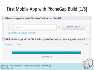 Building Cross-Plaftform Mobile Applications – PhoneGap
Slide 13 of 15
First Mobile App with PhoneGap Build [1/5]
1)	
  Usar	
  un	
  repositorio	
  de	
  Github	
  o	
  Subir	
  un	
  archivo	
  ZIP	
  
2)	
  UClizando	
  la	
  opción	
  de	
  “Upload	
  a	
  .zip	
  ﬁle”	
  esperar	
  a	
  que	
  cargue	
  el	
  proyecto	
  
 