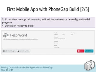 Building Cross-Plaftform Mobile Applications – PhoneGap
Slide 14 of 15
First Mobile App with PhoneGap Build [2/5]
3)	
  Al	
  terminar	
  la	
  carga	
  del	
  proyecto,	
  indicará	
  los	
  parámetros	
  de	
  conﬁguración	
  del	
  
proyecto	
  
4)	
  Dar	
  clic	
  en	
  “Ready	
  to	
  build”	
  
 