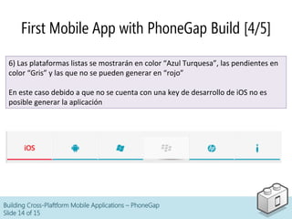 Building Cross-Plaftform Mobile Applications – PhoneGap
Slide 14 of 15
First Mobile App with PhoneGap Build [4/5]
6)	
  Las	
  plataformas	
  listas	
  se	
  mostrarán	
  en	
  color	
  “Azul	
  Turquesa”,	
  las	
  pendientes	
  en	
  
color	
  “Gris”	
  y	
  las	
  que	
  no	
  se	
  pueden	
  generar	
  en	
  “rojo”	
  
	
  
En	
  este	
  caso	
  debido	
  a	
  que	
  no	
  se	
  cuenta	
  con	
  una	
  key	
  de	
  desarrollo	
  de	
  iOS	
  no	
  es	
  
posible	
  generar	
  la	
  aplicación	
  
 