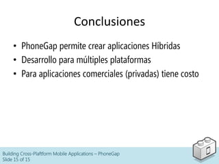 Conclusiones	
  
•  PhoneGap permite crear aplicaciones Híbridas
•  Desarrollo para múltiples plataformas
•  Para aplicaciones comerciales (privadas) tiene costo
Building Cross-Plaftform Mobile Applications – PhoneGap
Slide 15 of 15
 