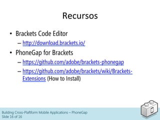 Recursos	
  
•  Brackets Code Editor
– http://download.brackets.io/
•  PhoneGap for Brackets
– https://github.com/adobe/brackets-phonegap
– https://github.com/adobe/brackets/wiki/Brackets-
Extensions (How to Install)
Building Cross-Plaftform Mobile Applications – PhoneGap
Slide 16 of 16
 