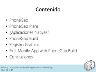 Contenido	
  
•  PhoneGap
•  PhoneGap Plans
•  ¿Aplicaciones Nativas?
•  PhoneGap Build
•  Registro Gratuito
•  First Mobile App with PhoneGap Build
•  Conclusiones
Building Cross-Plaftform Mobile Applications – PhoneGap
Slide 02 of 15
 