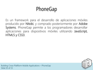 PhoneGap
Building Cross-Plaftform Mobile Applications – PhoneGap
Slide 03 of 15
Es un framework para el desarrollo de aplicaciones móviles
producido por Nitobi, y comprado posteriormente por Adobe
Systems. PhoneGap permite a los programadores desarrollar
aplicaciones para dispositivos móviles utilizando JavaScript,
HTML5 y CSS3.
 